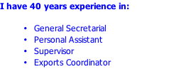 I have 40 years experience in:  General Secretarial Personal Assistant Supervisor Exports Coordinator